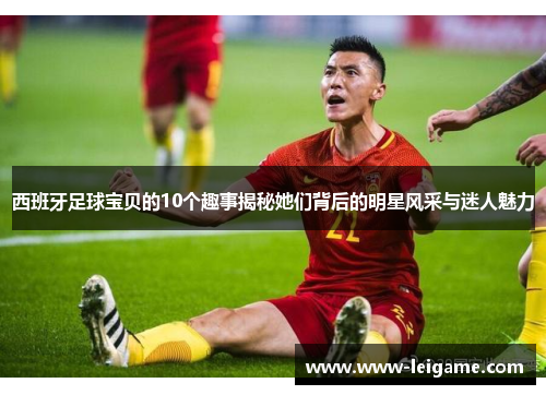 西班牙足球宝贝的10个趣事揭秘她们背后的明星风采与迷人魅力
