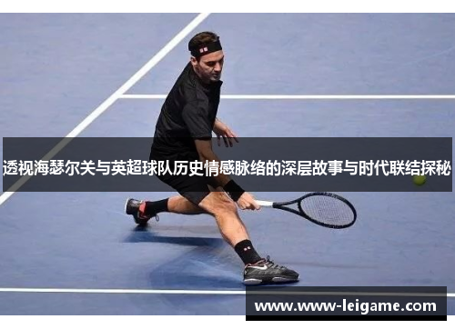 透视海瑟尔关与英超球队历史情感脉络的深层故事与时代联结探秘